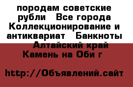 породам советские рубли - Все города Коллекционирование и антиквариат » Банкноты   . Алтайский край,Камень-на-Оби г.